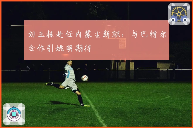 刘玉栋赴任内蒙古新职，与巴特尔合作引姚明期待