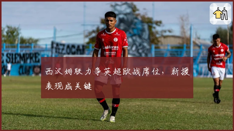 西汉姆联力争英超欧战席位，新援表现成关键