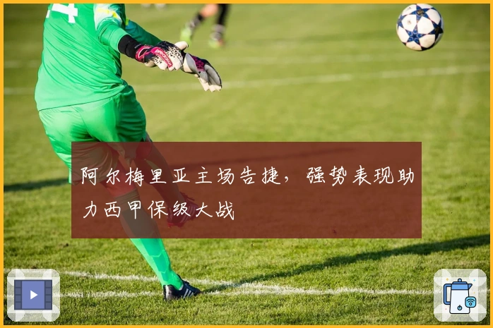 阿尔梅里亚主场告捷，强势表现助力西甲保级大战