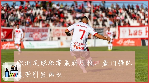 欧洲足球联赛最新战报：豪门强队表现引发热议