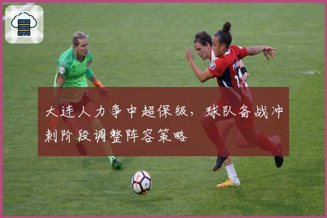 大连人力争中超保级，球队备战冲刺阶段调整阵容策略