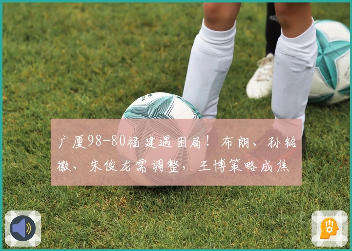 广厦98-80福建遇困局！布朗、孙铭徽、朱俊龙需调整，王博策略成焦点