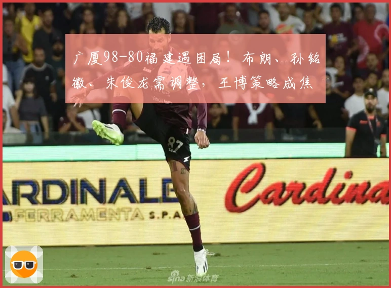 广厦98-80福建遇困局！布朗、孙铭徽、朱俊龙需调整，王博策略成焦点